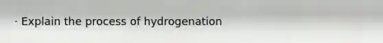 · Explain the process of hydrogenation