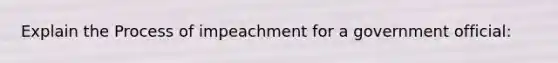 Explain the Process of impeachment for a government official: