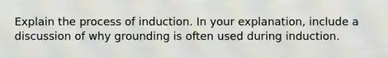 Explain the process of induction. In your explanation, include a discussion of why grounding is often used during induction.