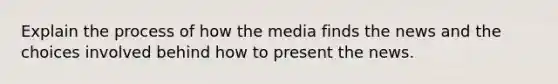 Explain the process of how the media finds the news and the choices involved behind how to present the news.