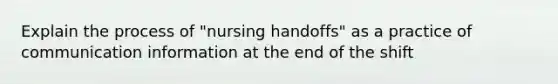 Explain the process of "nursing handoffs" as a practice of communication information at the end of the shift