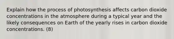 Explain how the <a href='https://www.questionai.com/knowledge/kZdL6DGYI4-process-of-photosynthesis' class='anchor-knowledge'>process of photosynthesis</a> affects carbon dioxide concentrations in the atmosphere during a typical year and the likely consequences on Earth of the yearly rises in carbon dioxide concentrations. (8)