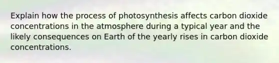 Explain how the <a href='https://www.questionai.com/knowledge/kZdL6DGYI4-process-of-photosynthesis' class='anchor-knowledge'>process of photosynthesis</a> affects carbon dioxide concentrations in the atmosphere during a typical year and the likely consequences on Earth of the yearly rises in carbon dioxide concentrations.