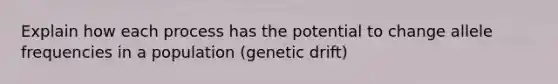 Explain how each process has the potential to change allele frequencies in a population (genetic drift)