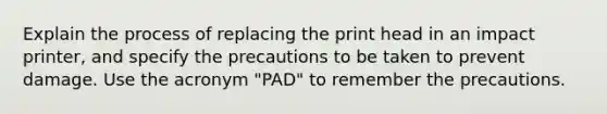 Explain the process of replacing the print head in an impact printer, and specify the precautions to be taken to prevent damage. Use the acronym "PAD" to remember the precautions.