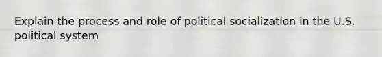 Explain the process and role of political socialization in the U.S. political system