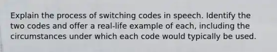 Explain the process of switching codes in speech. Identify the two codes and offer a real-life example of each, including the circumstances under which each code would typically be used.