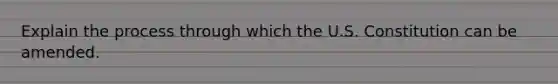 Explain the process through which the U.S. Constitution can be amended.