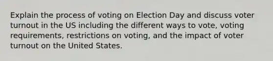 Explain the process of voting on Election Day and discuss <a href='https://www.questionai.com/knowledge/kLGzaG1iPL-voter-turnout' class='anchor-knowledge'>voter turnout</a> in the US including the different ways to vote, voting requirements, restrictions on voting, and the impact of voter turnout on the United States.