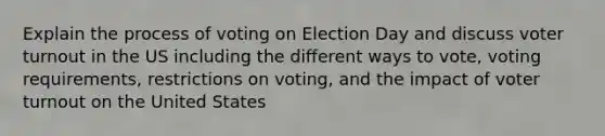 Explain the process of voting on Election Day and discuss voter turnout in the US including the different ways to vote, voting requirements, restrictions on voting, and the impact of voter turnout on the United States