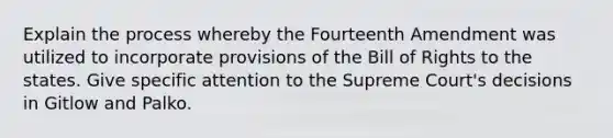 Explain the process whereby the Fourteenth Amendment was utilized to incorporate provisions of the Bill of Rights to the states. Give specific attention to the Supreme Court's decisions in Gitlow and Palko.