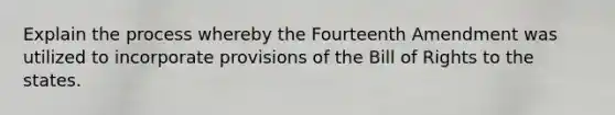 Explain the process whereby the Fourteenth Amendment was utilized to incorporate provisions of the Bill of Rights to the states.