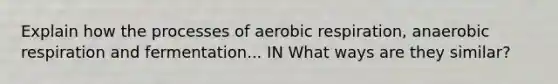 Explain how the processes of aerobic respiration, anaerobic respiration and fermentation... IN What ways are they similar?