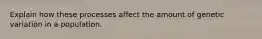 Explain how these processes affect the amount of genetic variation in a population.