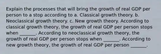 Explain the processes that will bring the growth of real GDP per person to a stop according to a. Classical growth theory. b. Neoclassical growth theory. c. New growth theory. According to classical growth​ theory, the growth of real GDP per person stops when​ _______. According to neoclassical growth​ theory, the growth of real GDP per person stops when​ _______. According to new growth​ theory, the growth of real GDP per person​ _______.