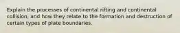 Explain the processes of continental rifting and continental collision, and how they relate to the formation and destruction of certain types of plate boundaries.