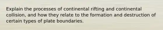 Explain the processes of continental rifting and continental collision, and how they relate to the formation and destruction of certain types of plate boundaries.