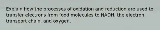 Explain how the processes of oxidation and reduction are used to transfer electrons from food molecules to NADH, the electron transport chain, and oxygen.