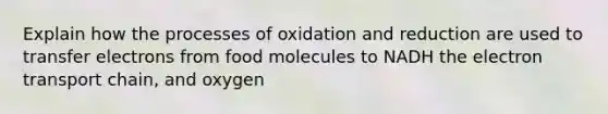 Explain how the processes of oxidation and reduction are used to transfer electrons from food molecules to NADH the electron transport chain, and oxygen