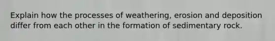 Explain how the processes of weathering, erosion and deposition differ from each other in the formation of sedimentary rock.