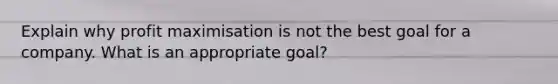 Explain why profit maximisation is not the best goal for a company. What is an appropriate goal?