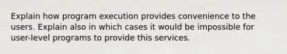 Explain how program execution provides convenience to the users. Explain also in which cases it would be impossible for user-level programs to provide this services.