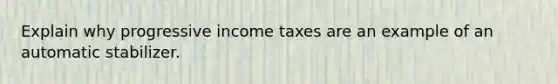 Explain why progressive income taxes are an example of an automatic stabilizer.