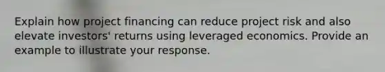 Explain how project financing can reduce project risk and also elevate investors' returns using leveraged economics. Provide an example to illustrate your response.