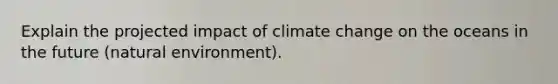 Explain the projected impact of climate change on the oceans in the future (natural environment).