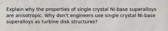 Explain why the properties of single crystal Ni-base superalloys are anisotropic. Why don't engineers use single crystal Ni-base superalloys as turbine disk structures?