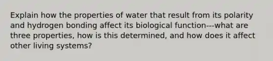 Explain how the properties of water that result from its polarity and hydrogen bonding affect its biological function---what are three properties, how is this determined, and how does it affect other living systems?