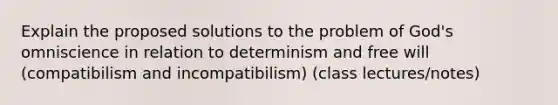 Explain the proposed solutions to the problem of God's omniscience in relation to determinism and free will (compatibilism and incompatibilism) (class lectures/notes)