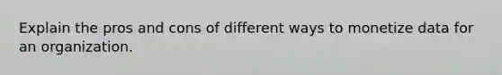 Explain the pros and cons of different ways to monetize data for an organization.