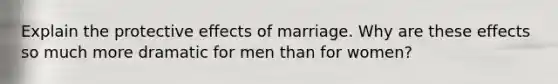 Explain the protective effects of marriage. Why are these effects so much more dramatic for men than for women?