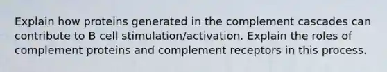 Explain how proteins generated in the complement cascades can contribute to B cell stimulation/activation. Explain the roles of complement proteins and complement receptors in this process.