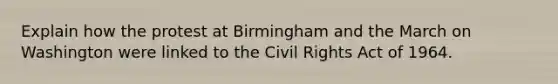 Explain how the protest at Birmingham and the March on Washington were linked to the Civil Rights Act of 1964.