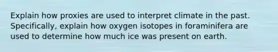 Explain how proxies are used to interpret climate in the past. Specifically, explain how oxygen isotopes in foraminifera are used to determine how much ice was present on earth.