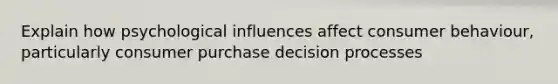 Explain how psychological influences affect consumer behaviour, particularly consumer purchase decision processes