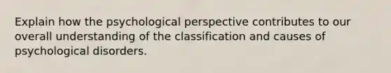 Explain how the psychological perspective contributes to our overall understanding of the classification and causes of psychological disorders.