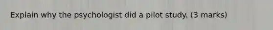 Explain why the psychologist did a pilot study. (3 marks)