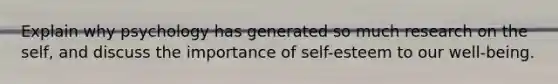 Explain why psychology has generated so much research on the self, and discuss the importance of self-esteem to our well-being.