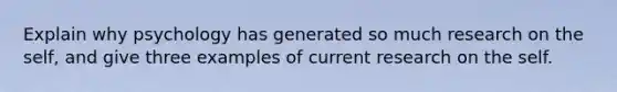 Explain why psychology has generated so much research on the self, and give three examples of current research on the self.