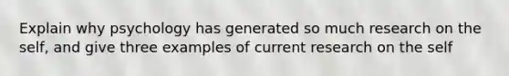 Explain why psychology has generated so much research on the self, and give three examples of current research on the self