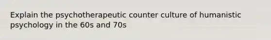 Explain the psychotherapeutic counter culture of humanistic psychology in the 60s and 70s