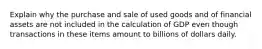 Explain why the purchase and sale of used goods and of financial assets are not included in the calculation of GDP even though transactions in these items amount to billions of dollars daily.