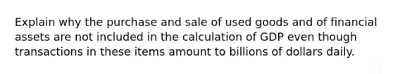 Explain why the purchase and sale of used goods and of financial assets are not included in the calculation of GDP even though transactions in these items amount to billions of dollars daily.