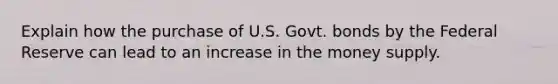 Explain how the purchase of U.S. Govt. bonds by the Federal Reserve can lead to an increase in the money supply.