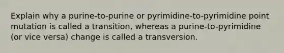 Explain why a purine-to-purine or pyrimidine-to-pyrimidine point mutation is called a transition, whereas a purine-to-pyrimidine (or vice versa) change is called a transversion.