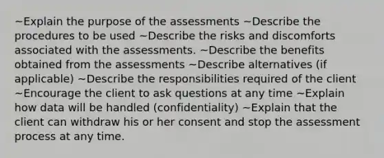 ~Explain the purpose of the assessments ~Describe the procedures to be used ~Describe the risks and discomforts associated with the assessments. ~Describe the benefits obtained from the assessments ~Describe alternatives (if applicable) ~Describe the responsibilities required of the client ~Encourage the client to ask questions at any time ~Explain how data will be handled (confidentiality) ~Explain that the client can withdraw his or her consent and stop the assessment process at any time.