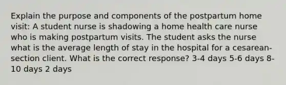 Explain the purpose and components of the postpartum home visit: A student nurse is shadowing a home health care nurse who is making postpartum visits. The student asks the nurse what is the average length of stay in the hospital for a​ cesarean-section client. What is the correct​ response? 3-4 days 5-6 days 8-10 days 2 days